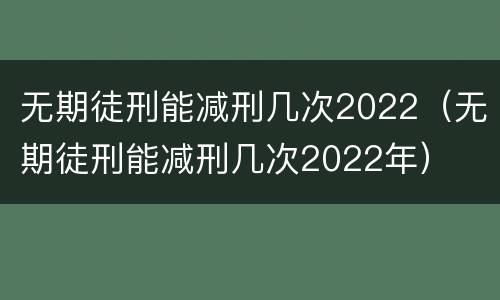 无期徒刑能减刑几次2022（无期徒刑能减刑几次2022年）