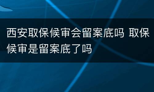 西安取保候审会留案底吗 取保候审是留案底了吗