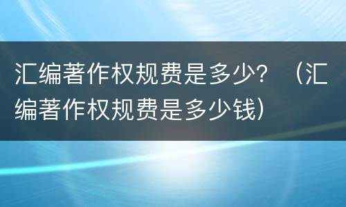 汇编著作权规费是多少？（汇编著作权规费是多少钱）