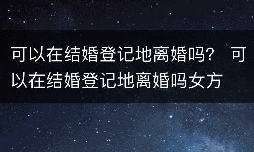 可以在结婚登记地离婚吗？ 可以在结婚登记地离婚吗女方