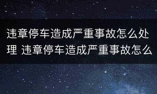 违章停车造成严重事故怎么处理 违章停车造成严重事故怎么处理的