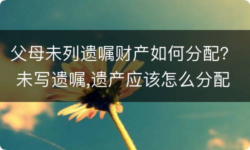 父母未列遗嘱财产如何分配？ 未写遗嘱,遗产应该怎么分配?