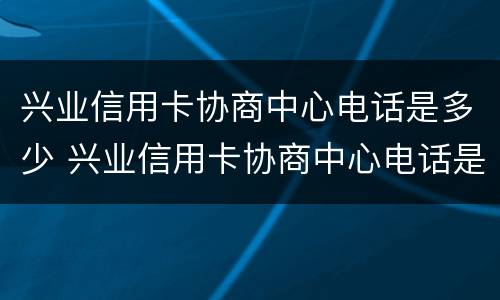 兴业信用卡协商中心电话是多少 兴业信用卡协商中心电话是多少啊