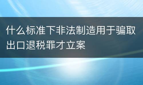 什么标准下非法制造用于骗取出口退税罪才立案