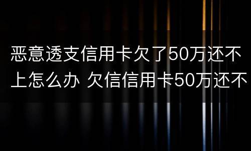 恶意透支信用卡欠了50万还不上怎么办 欠信信用卡50万还不上怎么办