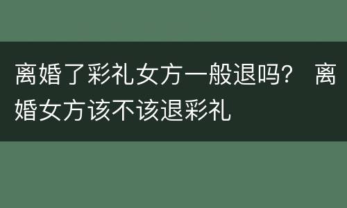 离婚了彩礼女方一般退吗？ 离婚女方该不该退彩礼