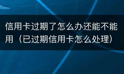 信用卡过期了怎么办还能不能用（已过期信用卡怎么处理）
