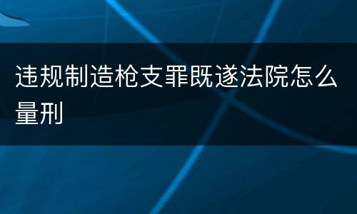 违规制造枪支罪既遂法院怎么量刑