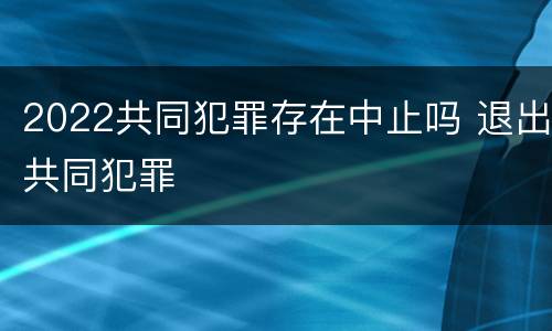 2022共同犯罪存在中止吗 退出共同犯罪