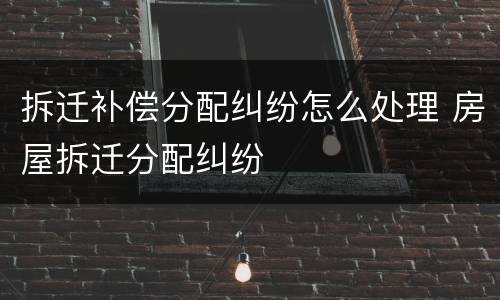 拆迁补偿分配纠纷怎么处理 房屋拆迁分配纠纷