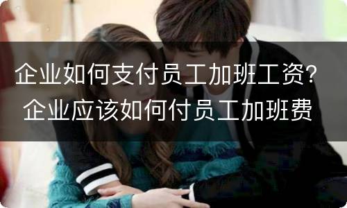 企业如何支付员工加班工资？ 企业应该如何付员工加班费