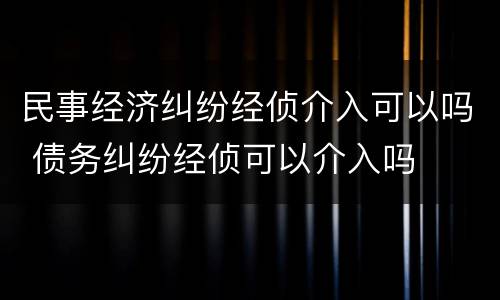 民事经济纠纷经侦介入可以吗 债务纠纷经侦可以介入吗