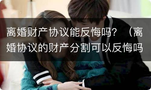 离婚财产协议能反悔吗？（离婚协议的财产分割可以反悔吗）