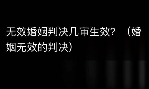无效婚姻判决几审生效？（婚姻无效的判决）