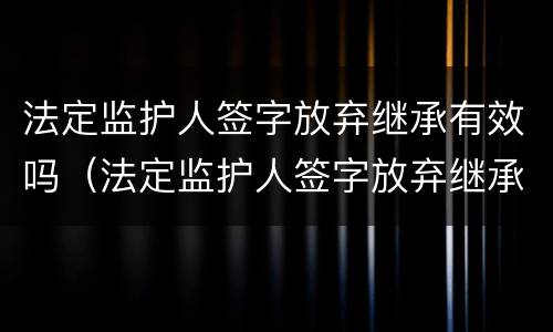法定监护人签字放弃继承有效吗（法定监护人签字放弃继承有效吗怎么写）