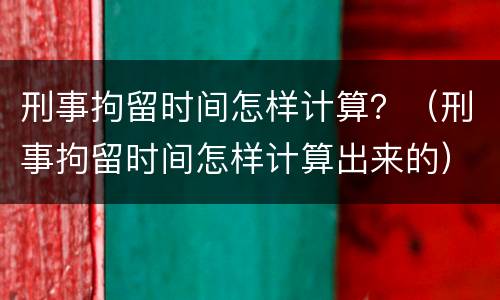刑事拘留时间怎样计算？（刑事拘留时间怎样计算出来的）