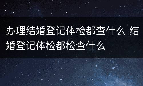 办理结婚登记体检都查什么 结婚登记体检都检查什么