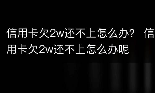 信用卡欠2w还不上怎么办？ 信用卡欠2w还不上怎么办呢