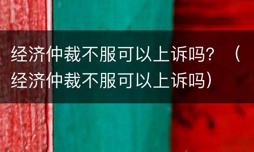 经济仲裁不服可以上诉吗？（经济仲裁不服可以上诉吗）