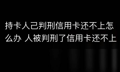 持卡人己判刑信用卡还不上怎么办 人被判刑了信用卡还不上怎么办