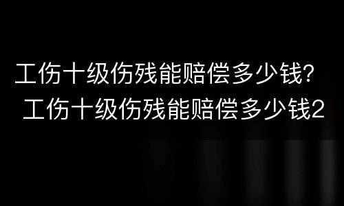 工伤十级伤残能赔偿多少钱？ 工伤十级伤残能赔偿多少钱2022年