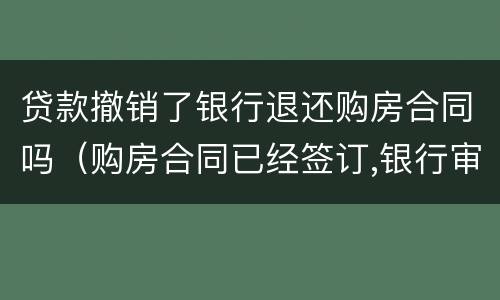 贷款撤销了银行退还购房合同吗（购房合同已经签订,银行审批贷款中,还能退房吗）