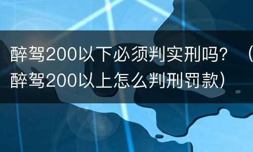 醉驾200以下必须判实刑吗？（醉驾200以上怎么判刑罚款）