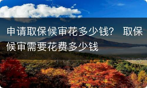 申请取保候审花多少钱？ 取保候审需要花费多少钱