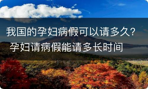 我国的孕妇病假可以请多久？ 孕妇请病假能请多长时间