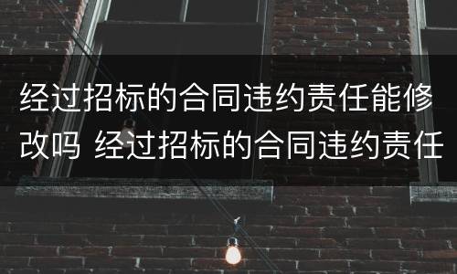 经过招标的合同违约责任能修改吗 经过招标的合同违约责任能修改吗为什么