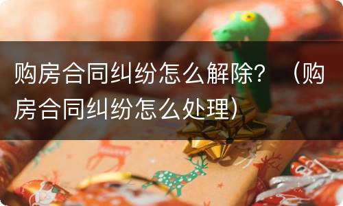 购房合同纠纷怎么解除？（购房合同纠纷怎么处理）