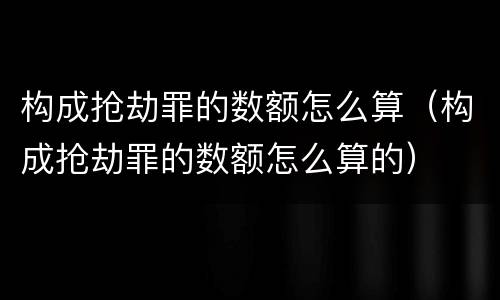 构成抢劫罪的数额怎么算（构成抢劫罪的数额怎么算的）