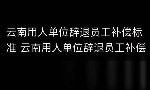 云南用人单位辞退员工补偿标准 云南用人单位辞退员工补偿标准文件