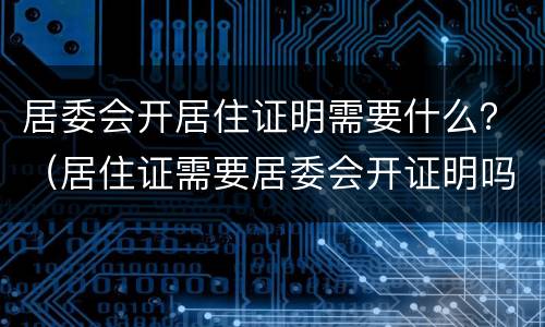 居委会开居住证明需要什么？（居住证需要居委会开证明吗）