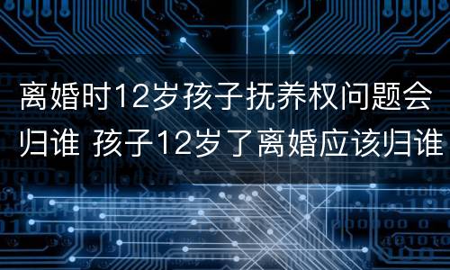 离婚时12岁孩子抚养权问题会归谁 孩子12岁了离婚应该归谁抚养