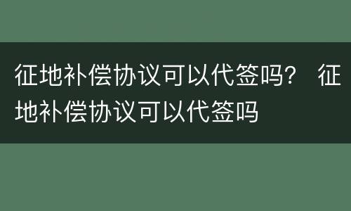 征地补偿协议可以代签吗？ 征地补偿协议可以代签吗