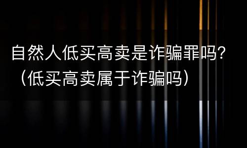 自然人低买高卖是诈骗罪吗？（低买高卖属于诈骗吗）
