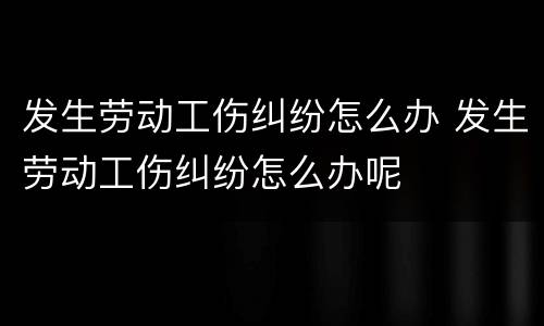 发生劳动工伤纠纷怎么办 发生劳动工伤纠纷怎么办呢