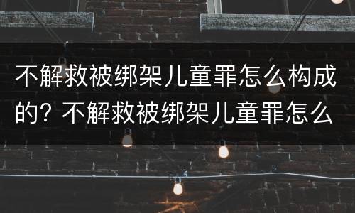 不解救被绑架儿童罪怎么构成的? 不解救被绑架儿童罪怎么构成的罪名