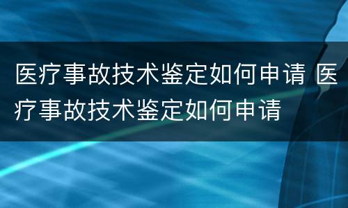 医疗事故技术鉴定如何申请 医疗事故技术鉴定如何申请