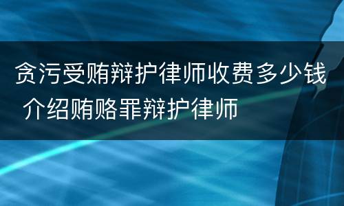 贪污受贿辩护律师收费多少钱 介绍贿赂罪辩护律师