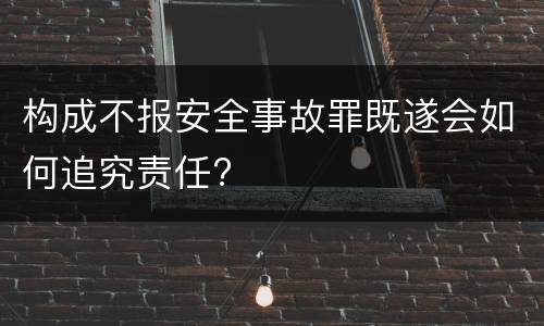 构成不报安全事故罪既遂会如何追究责任?
