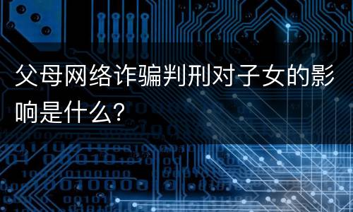 父母网络诈骗判刑对子女的影响是什么？