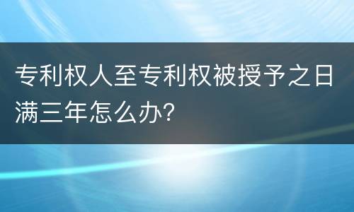 专利权人至专利权被授予之日满三年怎么办？