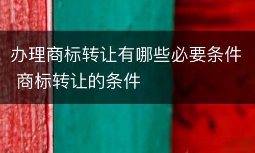 办理商标转让有哪些必要条件 商标转让的条件