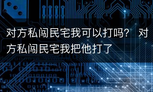 对方私闯民宅我可以打吗？ 对方私闯民宅我把他打了