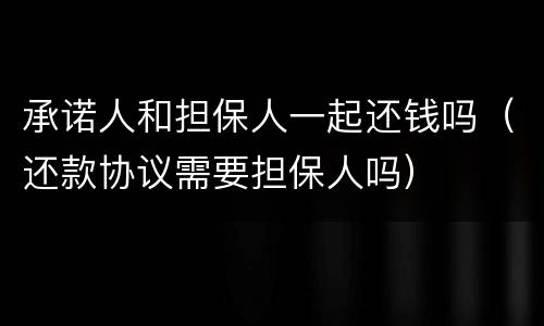 承诺人和担保人一起还钱吗（还款协议需要担保人吗）