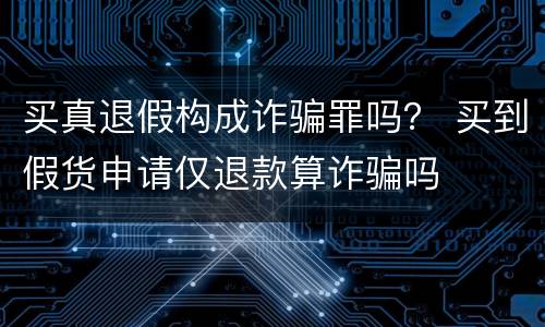 买真退假构成诈骗罪吗？ 买到假货申请仅退款算诈骗吗