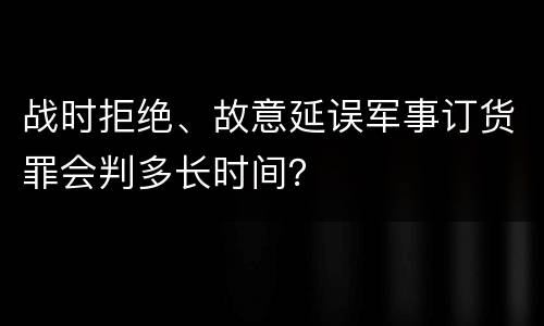 战时拒绝、故意延误军事订货罪会判多长时间？