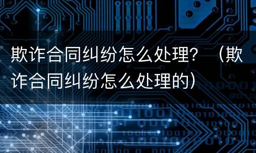 欺诈合同纠纷怎么处理？（欺诈合同纠纷怎么处理的）